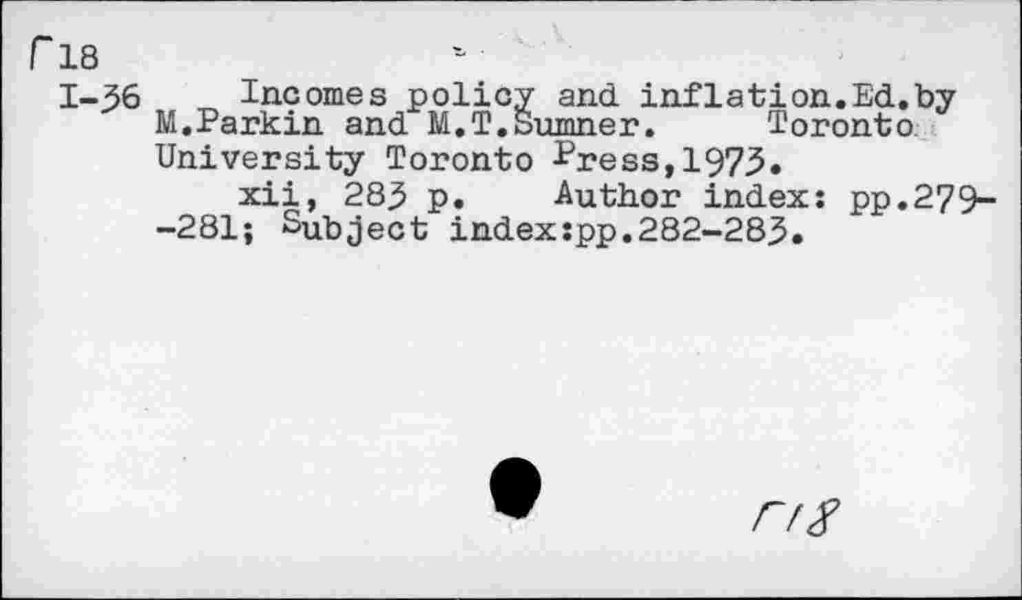 ﻿r 18
1-36	_ Incomes policy and inflation.Ed.by
M,Parkin and M.T.Sumner. Toronto. University Toronto Press,1973.
xii, 283 p. Author index: pp.279--281; Subject indexspp.282-283.